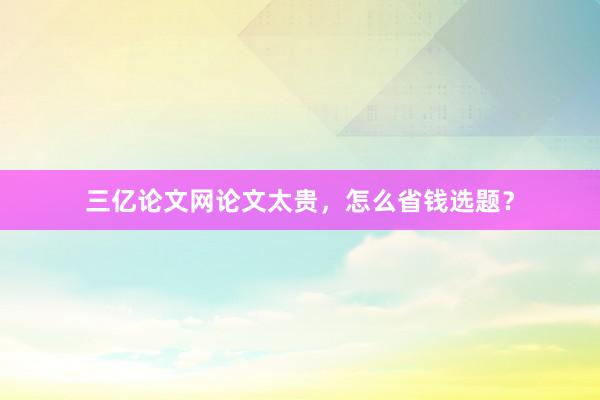 三亿论文网论文太贵，怎么省钱选题？